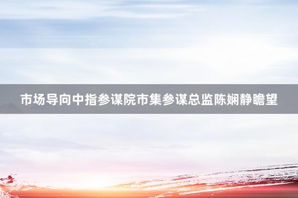 市场导向中指参谋院市集参谋总监陈娴静瞻望