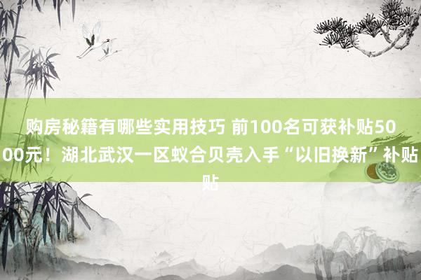 购房秘籍有哪些实用技巧 前100名可获补贴5000元！湖北武汉一区蚁合贝壳入手“以旧换新”补贴