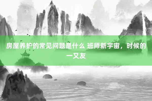 房屋养护的常见问题是什么 班师新宇宙，时候的一又友