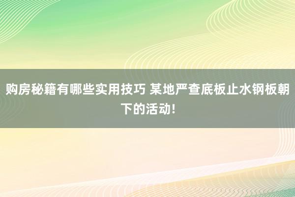 购房秘籍有哪些实用技巧 某地严查底板止水钢板朝下的活动!