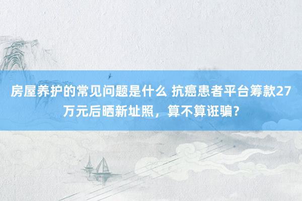 房屋养护的常见问题是什么 抗癌患者平台筹款27万元后晒新址照，算不算诳骗？