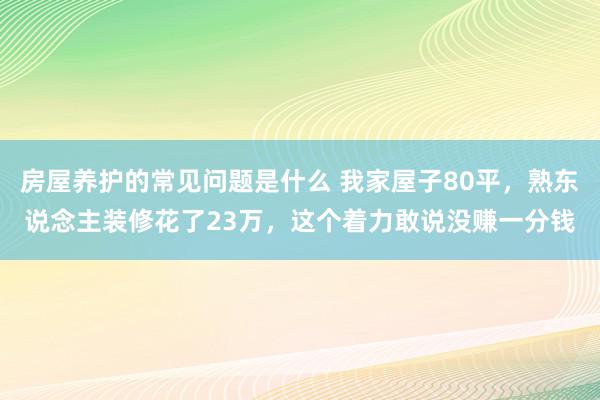 房屋养护的常见问题是什么 我家屋子80平，熟东说念主装修花了23万，这个着力敢说没赚一分钱