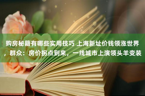 购房秘籍有哪些实用技巧 上海新址价钱领涨世界，群众：房价拐点到来，一线城市上演领头羊变装