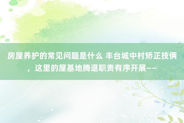 房屋养护的常见问题是什么 丰台城中村矫正技俩，这里的屋基地腾退职责有序开展——