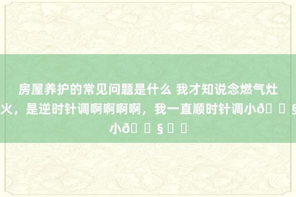 房屋养护的常见问题是什么 我才知说念燃气灶调小火，是逆时针调啊啊啊啊，我一直顺时针调小😧 ​​