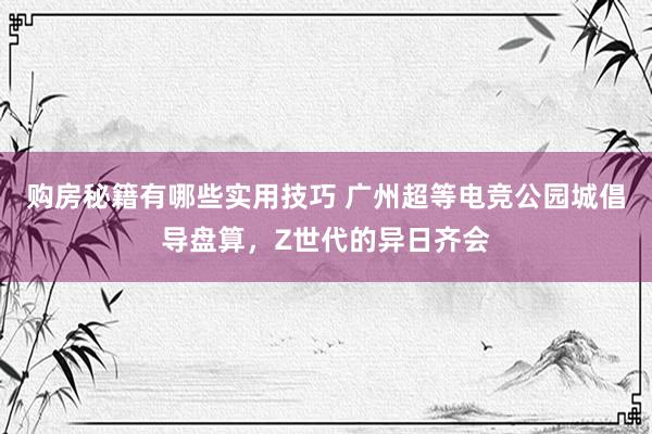 购房秘籍有哪些实用技巧 广州超等电竞公园城倡导盘算，Z世代的异日齐会