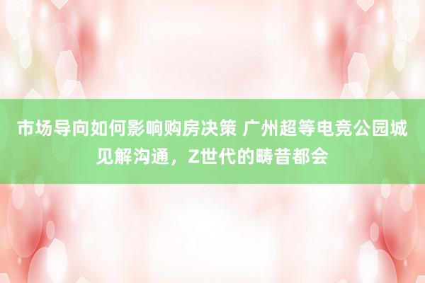 市场导向如何影响购房决策 广州超等电竞公园城见解沟通，Z世代的畴昔都会