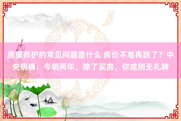 房屋养护的常见问题是什么 房价不准再跌了？中央明确：今明两年，除了买房，你或别无礼聘