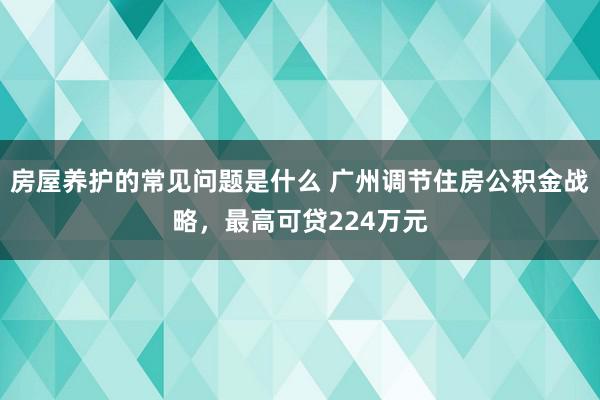 房屋养护的常见问题是什么 广州调节住房公积金战略，最高可贷224万元