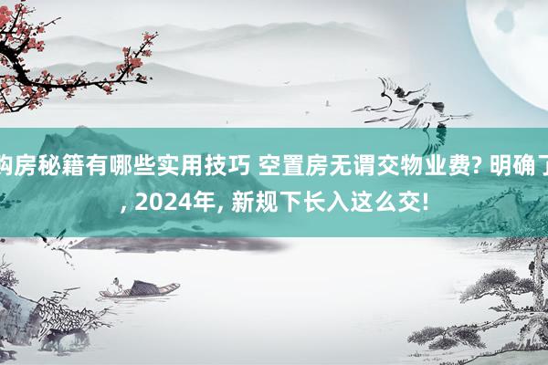 购房秘籍有哪些实用技巧 空置房无谓交物业费? 明确了, 2024年, 新规下长入这么交!