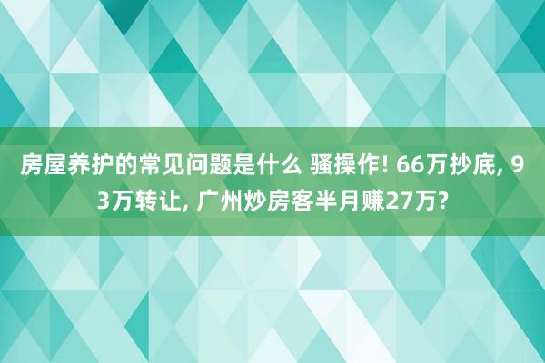 房屋养护的常见问题是什么 骚操作! 66万抄底, 93万转让, 广州炒房客半月赚27万?