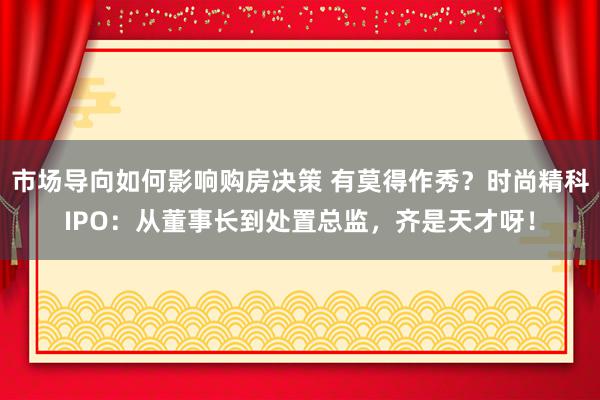 市场导向如何影响购房决策 有莫得作秀？时尚精科IPO：从董事长到处置总监，齐是天才呀！