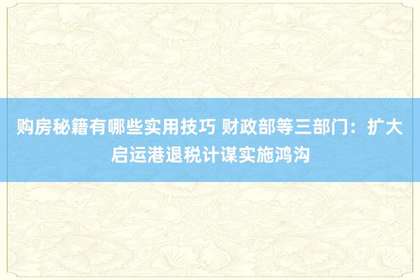 购房秘籍有哪些实用技巧 财政部等三部门：扩大启运港退税计谋实施鸿沟