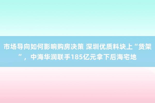 市场导向如何影响购房决策 深圳优质料块上“货架”，中海华润联手185亿元拿下后海宅地