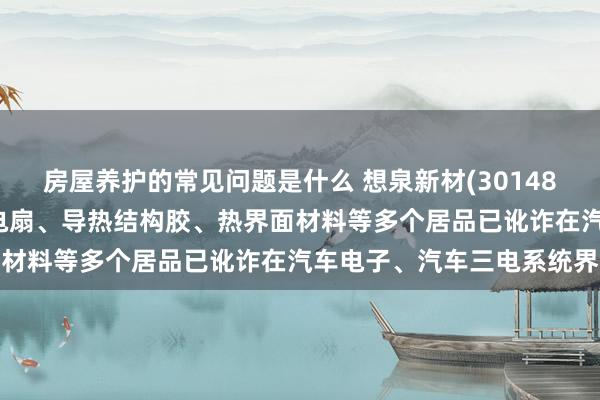 房屋养护的常见问题是什么 想泉新材(301489.SZ)：公司居品散热电扇、导热结构胶、热界面材料等多个居品已讹诈在汽车电子、汽车三电系统界限