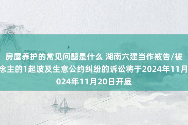 房屋养护的常见问题是什么 湖南六建当作被告/被上诉东说念主的1起波及生意公约纠纷的诉讼将于2024年11月20日开庭