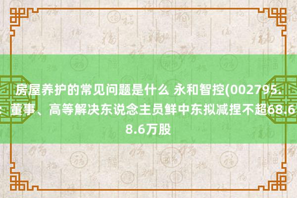 房屋养护的常见问题是什么 永和智控(002795.SZ)：董事、高等解决东说念主员鲜中东拟减捏不超68.6万股