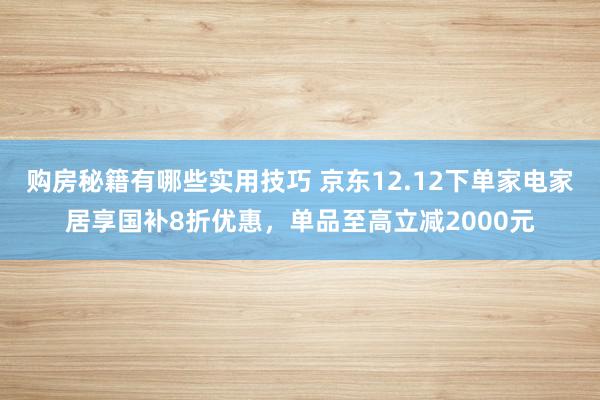 购房秘籍有哪些实用技巧 京东12.12下单家电家居享国补8折优惠，单品至高立减2000元