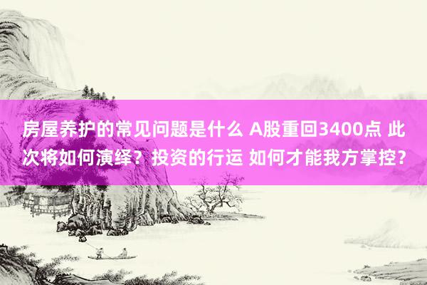 房屋养护的常见问题是什么 A股重回3400点 此次将如何演绎？投资的行运 如何才能我方掌控？