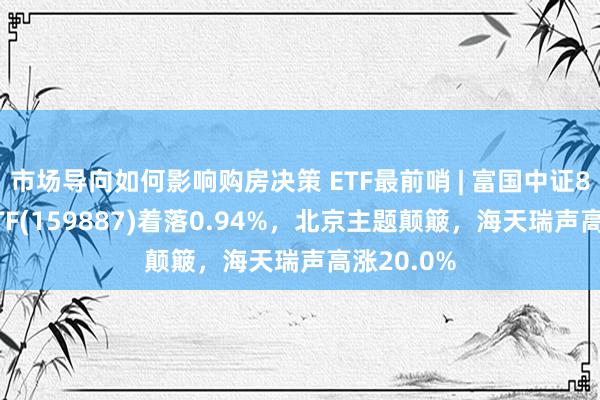 市场导向如何影响购房决策 ETF最前哨 | 富国中证800银行ETF(159887)着落0.94%，北京主题颠簸，海天瑞声高涨20.0%