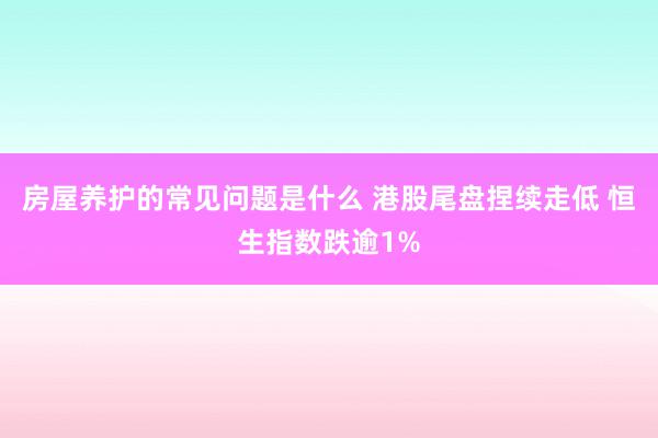 房屋养护的常见问题是什么 港股尾盘捏续走低 恒生指数跌逾1%