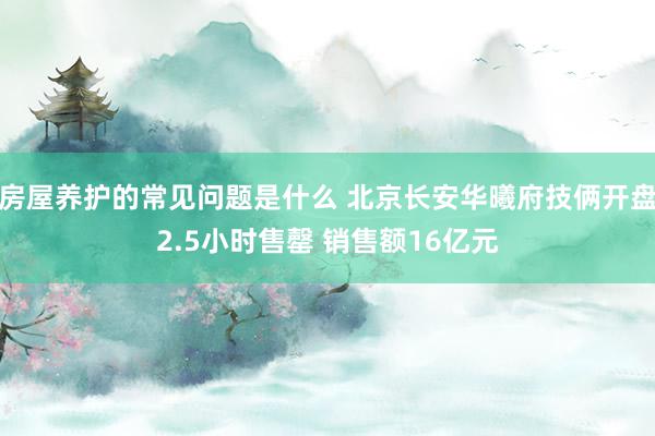 房屋养护的常见问题是什么 北京长安华曦府技俩开盘2.5小时售罄 销售额16亿元