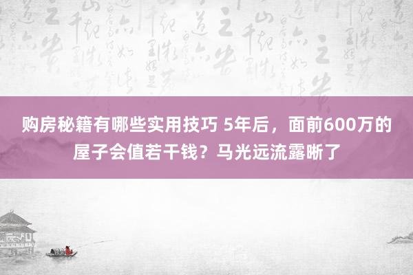 购房秘籍有哪些实用技巧 5年后，面前600万的屋子会值若干钱？马光远流露晰了