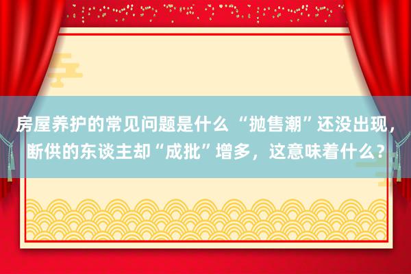 房屋养护的常见问题是什么 “抛售潮”还没出现，断供的东谈主却“成批”增多，这意味着什么？