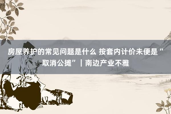 房屋养护的常见问题是什么 按套内计价未便是“取消公摊”｜南边产业不雅