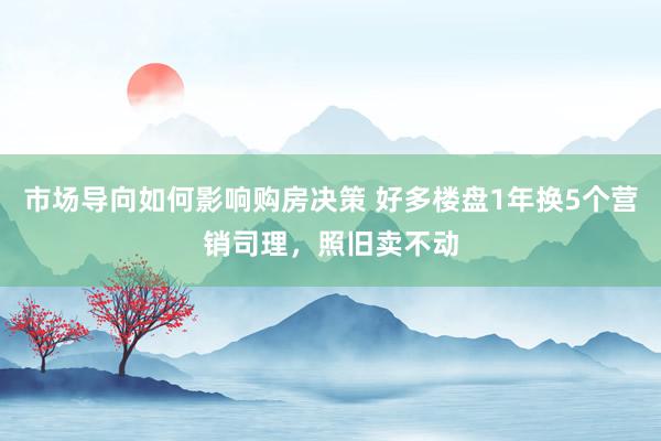 市场导向如何影响购房决策 好多楼盘1年换5个营销司理，照旧卖不动