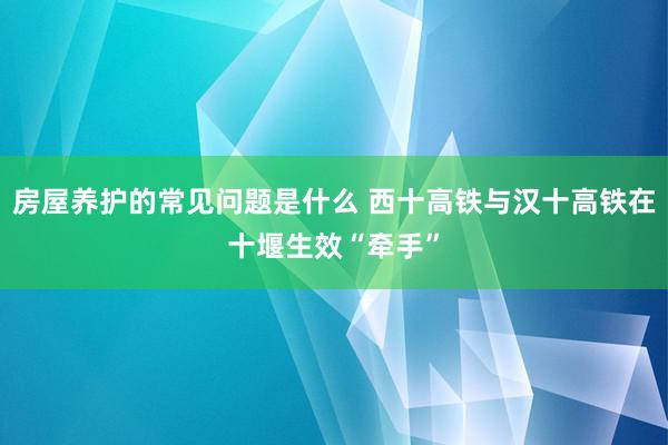 房屋养护的常见问题是什么 西十高铁与汉十高铁在十堰生效“牵手”