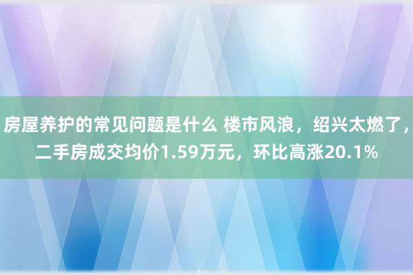 房屋养护的常见问题是什么 楼市风浪，绍兴太燃了，二手房成交均价1.59万元，环比高涨20.1%