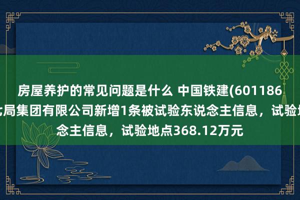 房屋养护的常见问题是什么 中国铁建(601186)控股的中铁十七局集团有限公司新增1条被试验东说念主信息，试验地点368.12万元