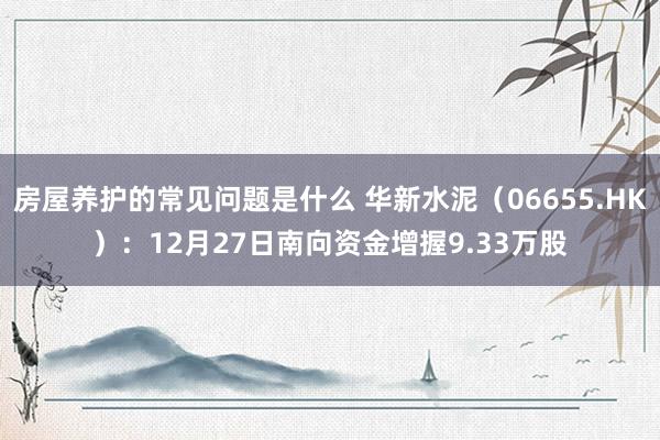 房屋养护的常见问题是什么 华新水泥（06655.HK）：12月27日南向资金增握9.33万股