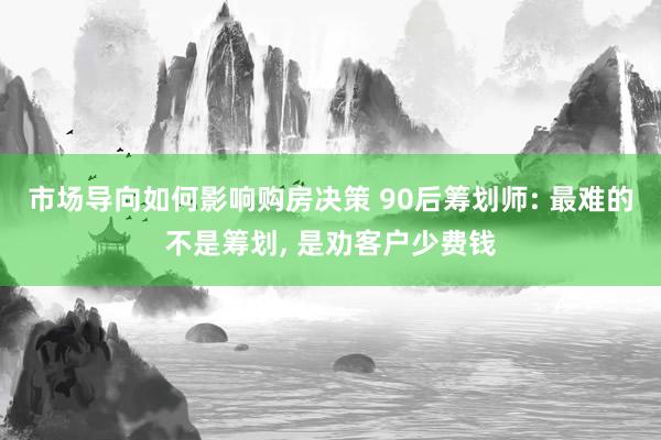 市场导向如何影响购房决策 90后筹划师: 最难的不是筹划, 是劝客户少费钱