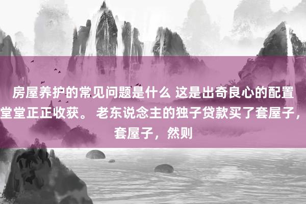 房屋养护的常见问题是什么 这是出奇良心的配置商。堂堂正正收获。 老东说念主的独子贷款买了套屋子，然则