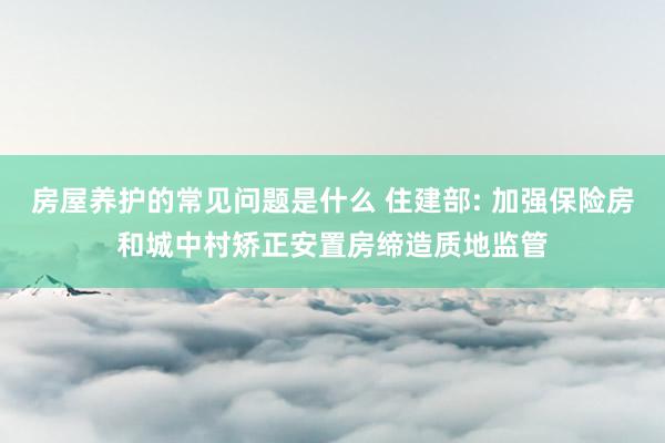 房屋养护的常见问题是什么 住建部: 加强保险房和城中村矫正安置房缔造质地监管