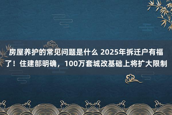 房屋养护的常见问题是什么 2025年拆迁户有福了！住建部明确，100万套城改基础上将扩大限制