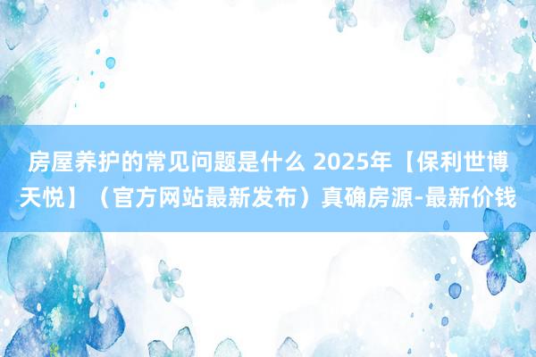 房屋养护的常见问题是什么 2025年【保利世博天悦】（官方网站最新发布）真确房源-最新价钱