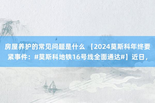 房屋养护的常见问题是什么 【2024莫斯科年终要紧事件：#莫斯科地铁16号线全面通达#】近日，