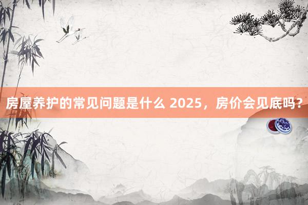 房屋养护的常见问题是什么 2025，房价会见底吗？