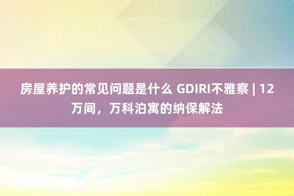 房屋养护的常见问题是什么 GDIRI不雅察 | 12万间，万科泊寓的纳保解法