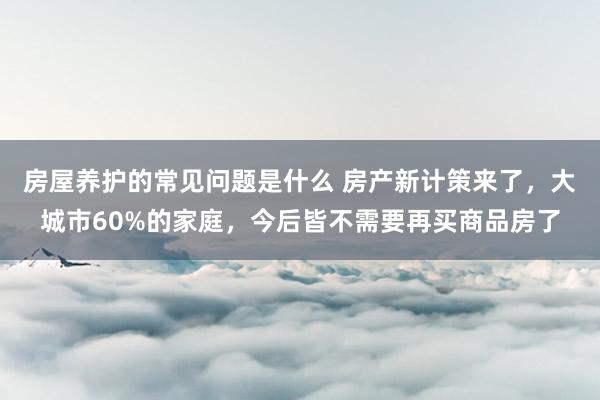 房屋养护的常见问题是什么 房产新计策来了，大城市60%的家庭，今后皆不需要再买商品房了