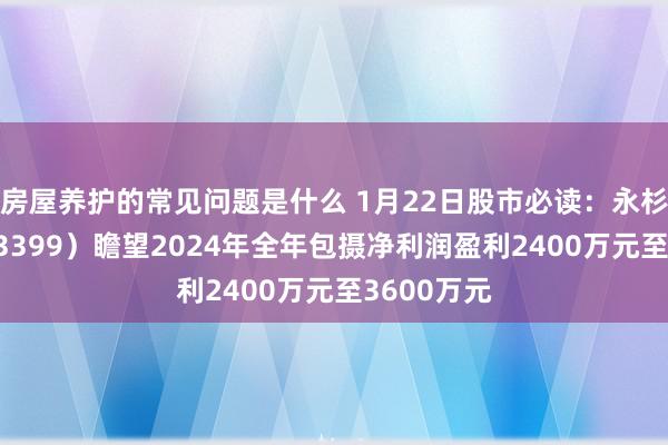 房屋养护的常见问题是什么 1月22日股市必读：永杉锂业（603399）瞻望2024年全年包摄净利润盈利2400万元至3600万元