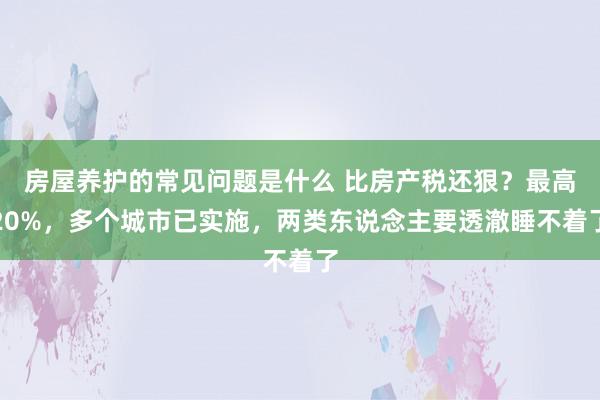 房屋养护的常见问题是什么 比房产税还狠？最高20%，多个城市已实施，两类东说念主要透澈睡不着了