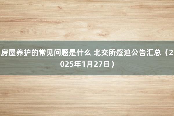 房屋养护的常见问题是什么 北交所蹙迫公告汇总（2025年1月27日）