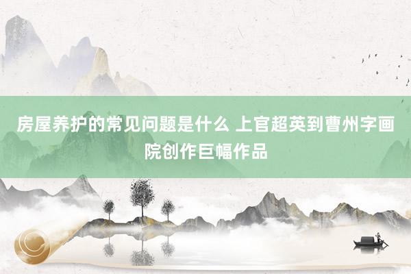 房屋养护的常见问题是什么 上官超英到曹州字画院创作巨幅作品