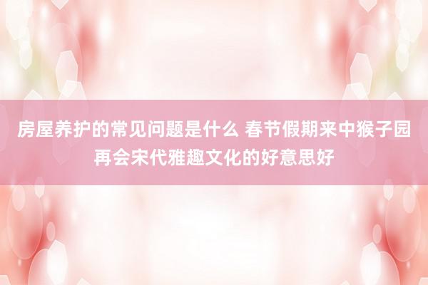 房屋养护的常见问题是什么 春节假期来中猴子园再会宋代雅趣文化的好意思好