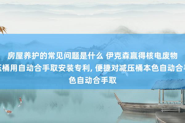 房屋养护的常见问题是什么 伊克森赢得核电废物减压桶用自动合手取安装专利, 便捷对减压桶本色自动合手取