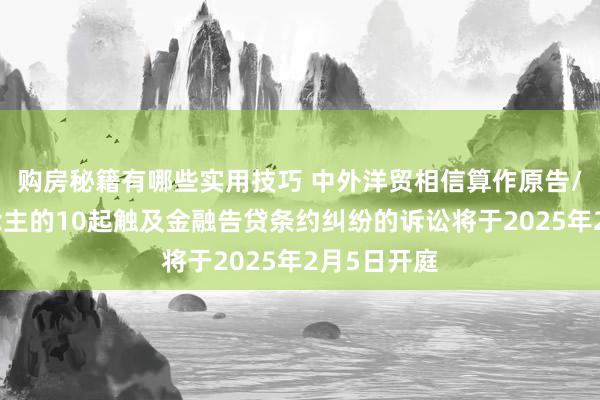 购房秘籍有哪些实用技巧 中外洋贸相信算作原告/上诉东说念主的10起触及金融告贷条约纠纷的诉讼将于2025年2月5日开庭